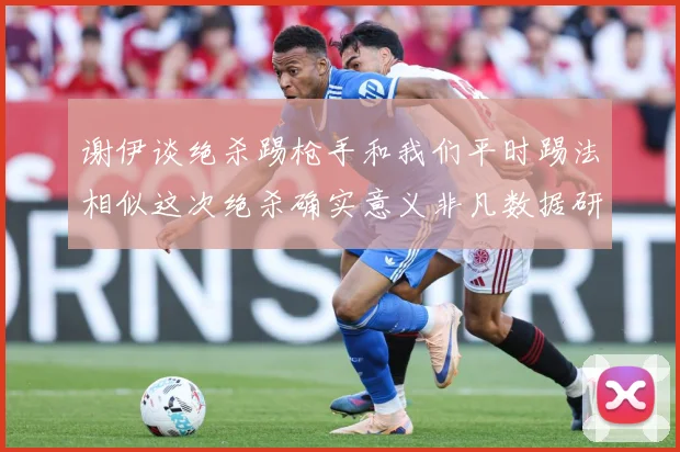 谢伊谈绝杀踢枪手和我们平时踢法相似这次绝杀确实意义非凡数据研判