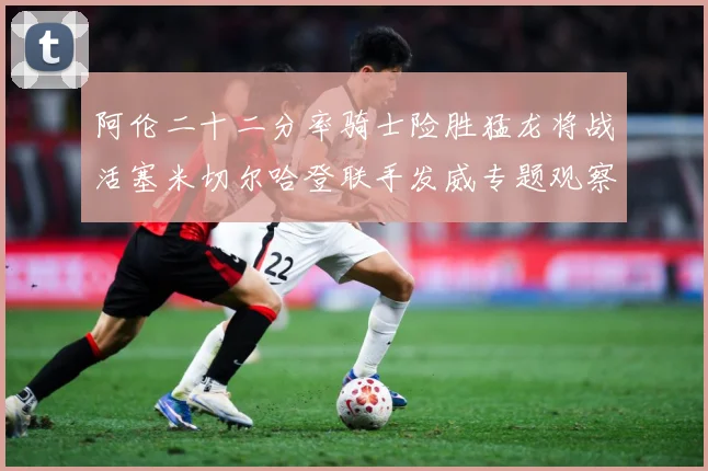 阿伦二十二分率骑士险胜猛龙将战活塞米切尔哈登联手发威专题观察