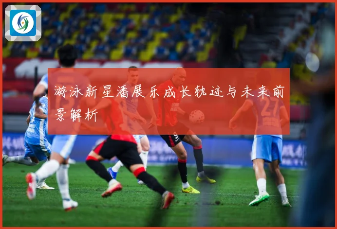 游泳新星潘展乐成长轨迹与未来前景解析