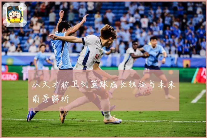 从天才控卫到篮球成长轨迹与未来前景解析