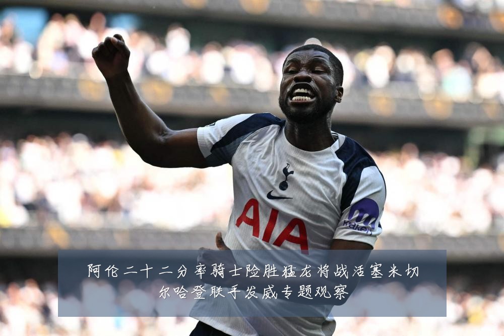 阿伦二十二分率骑士险胜猛龙将战活塞米切尔哈登联手发威专题观察